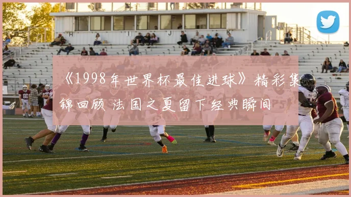 《1998年世界杯最佳进球》精彩集锦回顾 法国之夏留下经典瞬间