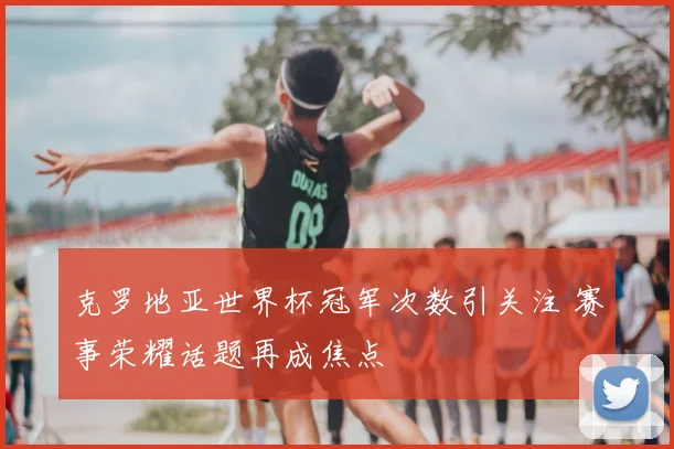 克罗地亚世界杯冠军次数引关注 赛事荣耀话题再成焦点