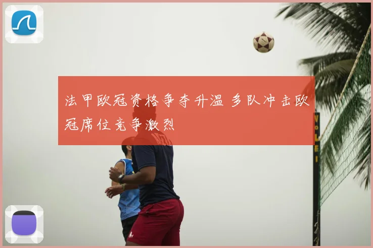 法甲欧冠资格争夺升温 多队冲击欧冠席位竞争激烈