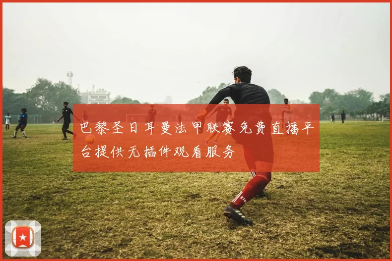 巴黎圣日耳曼法甲联赛免费直播平台提供无插件观看服务