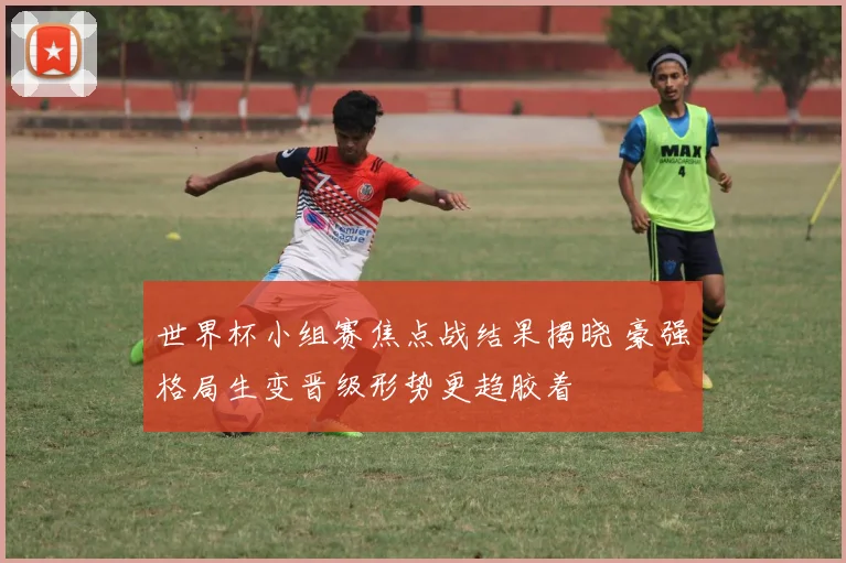 世界杯小组赛焦点战结果揭晓 豪强格局生变晋级形势更趋胶着