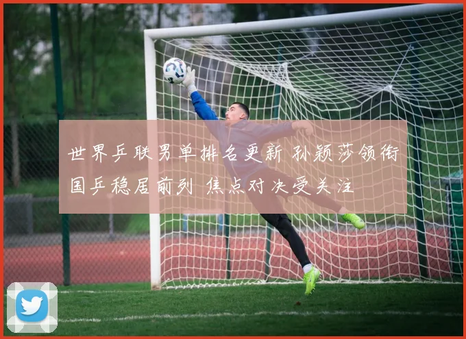 世界乒联男单排名更新 孙颖莎领衔国乒稳居前列 焦点对决受关注