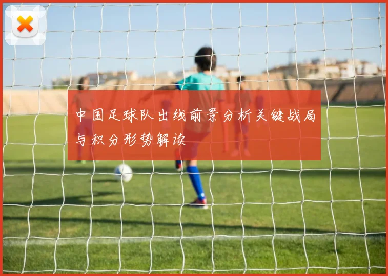中国足球队出线前景分析关键战局与积分形势解读