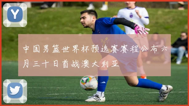 中国男篮世界杯预选赛赛程公布六月三十日首战澳大利亚