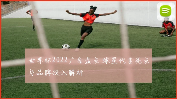世界杯2022广告盘点 球星代言亮点与品牌投入解析