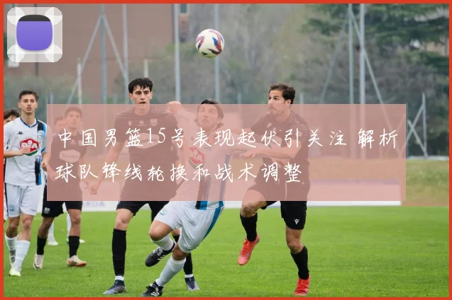 中国男篮15号表现起伏引关注 解析球队锋线轮换和战术调整