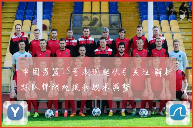 中国男篮15号表现起伏引关注 解析球队锋线轮换和战术调整