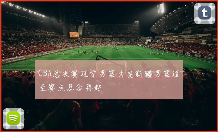 CBA总决赛辽宁男篮力克新疆男篮追至赛点悬念再起