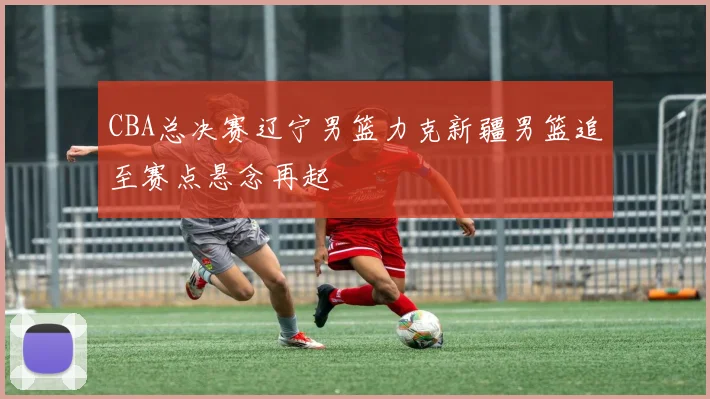 CBA总决赛辽宁男篮力克新疆男篮追至赛点悬念再起