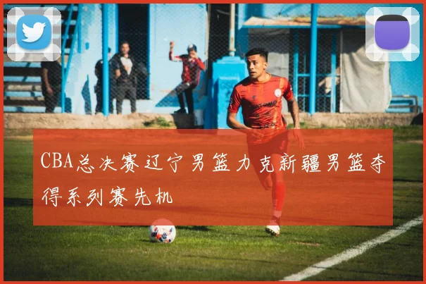 CBA总决赛辽宁男篮力克新疆男篮夺得系列赛先机