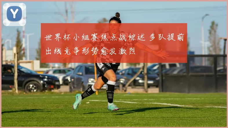 世界杯小组赛焦点战综述 多队提前出线竞争形势愈发激烈