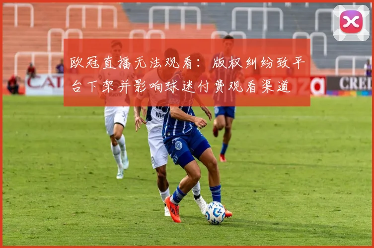欧冠直播无法观看:版权纠纷致平台下架并影响球迷付费观看渠道