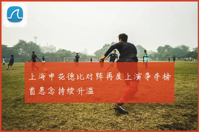 上海申花德比对阵再度上演争夺榜首悬念持续升温