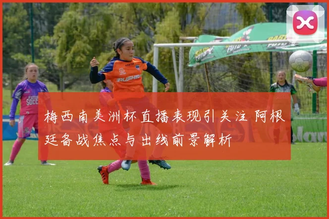 梅西南美洲杯直播表现引关注 阿根廷备战焦点与出线前景解析