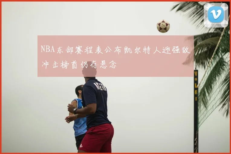 NBA东部赛程表公布凯尔特人迎强敌冲击榜首仍存悬念