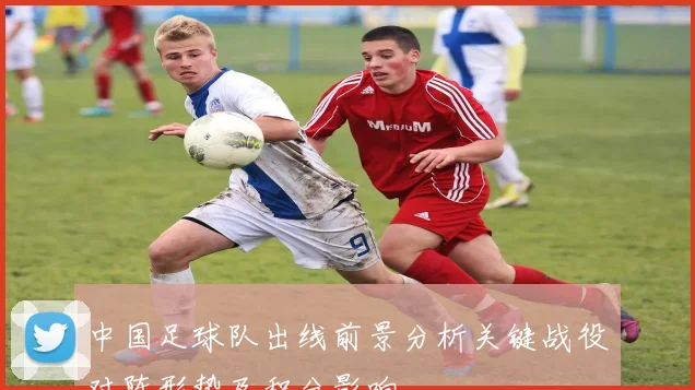 中国足球队出线前景分析关键战役对阵形势及积分影响