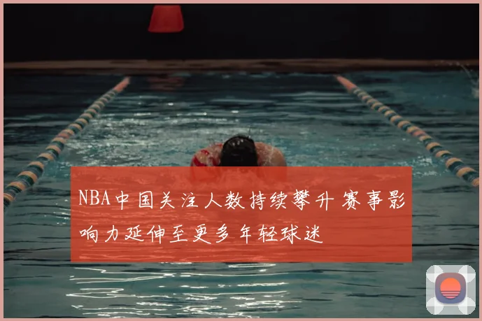 NBA中国关注人数持续攀升 赛事影响力延伸至更多年轻球迷