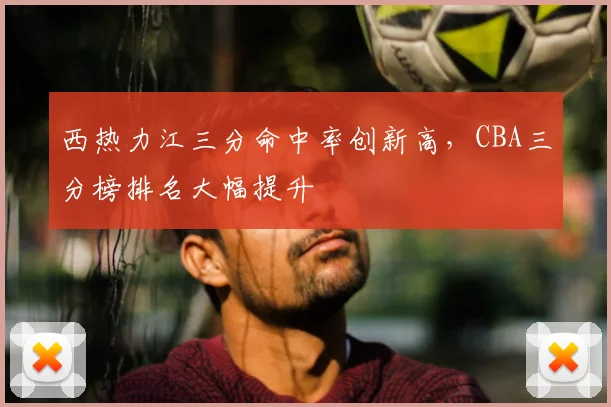 西热力江三分命中率创新高,CBA三分榜排名大幅提升