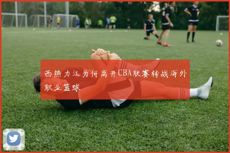 西热力江为何离开CBA联赛转战海外职业篮球